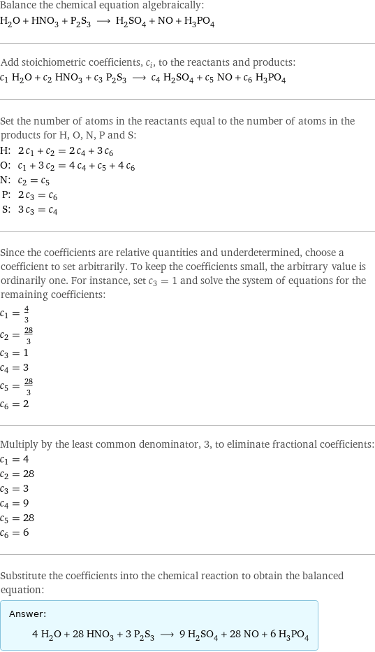 Balance the chemical equation algebraically: H_2O + HNO_3 + P_2S_3 ⟶ H_2SO_4 + NO + H_3PO_4 Add stoichiometric coefficients, c_i, to the reactants and products: c_1 H_2O + c_2 HNO_3 + c_3 P_2S_3 ⟶ c_4 H_2SO_4 + c_5 NO + c_6 H_3PO_4 Set the number of atoms in the reactants equal to the number of atoms in the products for H, O, N, P and S: H: | 2 c_1 + c_2 = 2 c_4 + 3 c_6 O: | c_1 + 3 c_2 = 4 c_4 + c_5 + 4 c_6 N: | c_2 = c_5 P: | 2 c_3 = c_6 S: | 3 c_3 = c_4 Since the coefficients are relative quantities and underdetermined, choose a coefficient to set arbitrarily. To keep the coefficients small, the arbitrary value is ordinarily one. For instance, set c_3 = 1 and solve the system of equations for the remaining coefficients: c_1 = 4/3 c_2 = 28/3 c_3 = 1 c_4 = 3 c_5 = 28/3 c_6 = 2 Multiply by the least common denominator, 3, to eliminate fractional coefficients: c_1 = 4 c_2 = 28 c_3 = 3 c_4 = 9 c_5 = 28 c_6 = 6 Substitute the coefficients into the chemical reaction to obtain the balanced equation: Answer: |   | 4 H_2O + 28 HNO_3 + 3 P_2S_3 ⟶ 9 H_2SO_4 + 28 NO + 6 H_3PO_4