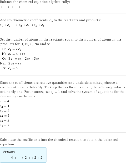 Balance the chemical equation algebraically:  + ⟶ + + +  Add stoichiometric coefficients, c_i, to the reactants and products: c_1 + c_2 ⟶ c_3 + c_4 + c_5 + c_6  Set the number of atoms in the reactants equal to the number of atoms in the products for H, N, O, Na and S: H: | c_1 = 2 c_3 N: | c_1 = c_5 + c_6 O: | 3 c_1 = c_3 + 2 c_5 + 3 c_6 Na: | 2 c_2 = c_6 S: | c_2 = c_4 Since the coefficients are relative quantities and underdetermined, choose a coefficient to set arbitrarily. To keep the coefficients small, the arbitrary value is ordinarily one. For instance, set c_2 = 1 and solve the system of equations for the remaining coefficients: c_1 = 4 c_2 = 1 c_3 = 2 c_4 = 1 c_5 = 2 c_6 = 2 Substitute the coefficients into the chemical reaction to obtain the balanced equation: Answer: |   | 4 + ⟶ 2 + + 2 + 2 