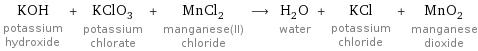 KOH potassium hydroxide + KClO_3 potassium chlorate + MnCl_2 manganese(II) chloride ⟶ H_2O water + KCl potassium chloride + MnO_2 manganese dioxide