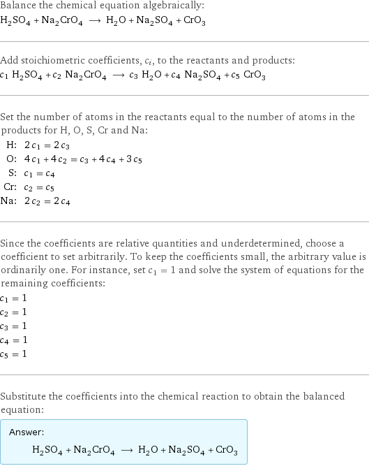 Balance the chemical equation algebraically: H_2SO_4 + Na_2CrO_4 ⟶ H_2O + Na_2SO_4 + CrO_3 Add stoichiometric coefficients, c_i, to the reactants and products: c_1 H_2SO_4 + c_2 Na_2CrO_4 ⟶ c_3 H_2O + c_4 Na_2SO_4 + c_5 CrO_3 Set the number of atoms in the reactants equal to the number of atoms in the products for H, O, S, Cr and Na: H: | 2 c_1 = 2 c_3 O: | 4 c_1 + 4 c_2 = c_3 + 4 c_4 + 3 c_5 S: | c_1 = c_4 Cr: | c_2 = c_5 Na: | 2 c_2 = 2 c_4 Since the coefficients are relative quantities and underdetermined, choose a coefficient to set arbitrarily. To keep the coefficients small, the arbitrary value is ordinarily one. For instance, set c_1 = 1 and solve the system of equations for the remaining coefficients: c_1 = 1 c_2 = 1 c_3 = 1 c_4 = 1 c_5 = 1 Substitute the coefficients into the chemical reaction to obtain the balanced equation: Answer: |   | H_2SO_4 + Na_2CrO_4 ⟶ H_2O + Na_2SO_4 + CrO_3