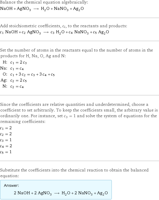 Balance the chemical equation algebraically: NaOH + AgNO_3 ⟶ H_2O + NaNO_3 + Ag_2O Add stoichiometric coefficients, c_i, to the reactants and products: c_1 NaOH + c_2 AgNO_3 ⟶ c_3 H_2O + c_4 NaNO_3 + c_5 Ag_2O Set the number of atoms in the reactants equal to the number of atoms in the products for H, Na, O, Ag and N: H: | c_1 = 2 c_3 Na: | c_1 = c_4 O: | c_1 + 3 c_2 = c_3 + 3 c_4 + c_5 Ag: | c_2 = 2 c_5 N: | c_2 = c_4 Since the coefficients are relative quantities and underdetermined, choose a coefficient to set arbitrarily. To keep the coefficients small, the arbitrary value is ordinarily one. For instance, set c_3 = 1 and solve the system of equations for the remaining coefficients: c_1 = 2 c_2 = 2 c_3 = 1 c_4 = 2 c_5 = 1 Substitute the coefficients into the chemical reaction to obtain the balanced equation: Answer: |   | 2 NaOH + 2 AgNO_3 ⟶ H_2O + 2 NaNO_3 + Ag_2O