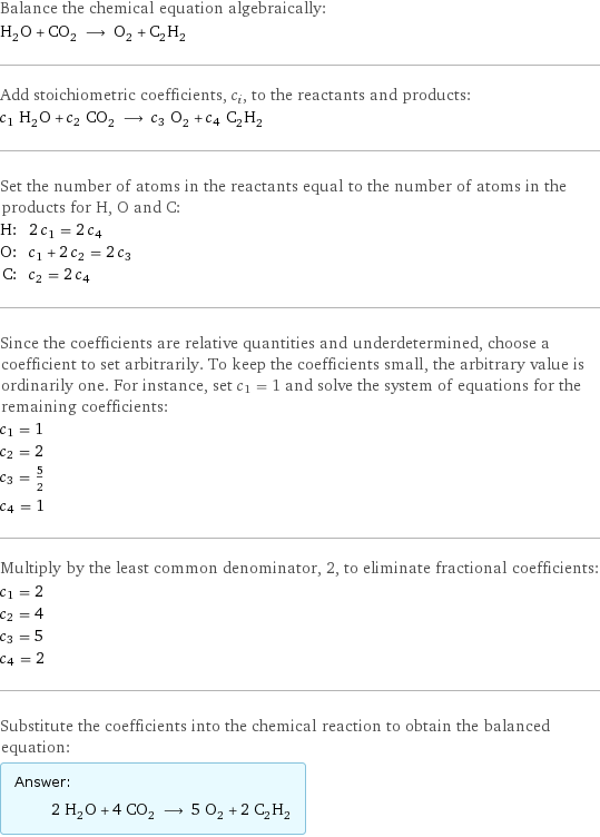 Balance the chemical equation algebraically: H_2O + CO_2 ⟶ O_2 + C_2H_2 Add stoichiometric coefficients, c_i, to the reactants and products: c_1 H_2O + c_2 CO_2 ⟶ c_3 O_2 + c_4 C_2H_2 Set the number of atoms in the reactants equal to the number of atoms in the products for H, O and C: H: | 2 c_1 = 2 c_4 O: | c_1 + 2 c_2 = 2 c_3 C: | c_2 = 2 c_4 Since the coefficients are relative quantities and underdetermined, choose a coefficient to set arbitrarily. To keep the coefficients small, the arbitrary value is ordinarily one. For instance, set c_1 = 1 and solve the system of equations for the remaining coefficients: c_1 = 1 c_2 = 2 c_3 = 5/2 c_4 = 1 Multiply by the least common denominator, 2, to eliminate fractional coefficients: c_1 = 2 c_2 = 4 c_3 = 5 c_4 = 2 Substitute the coefficients into the chemical reaction to obtain the balanced equation: Answer: |   | 2 H_2O + 4 CO_2 ⟶ 5 O_2 + 2 C_2H_2