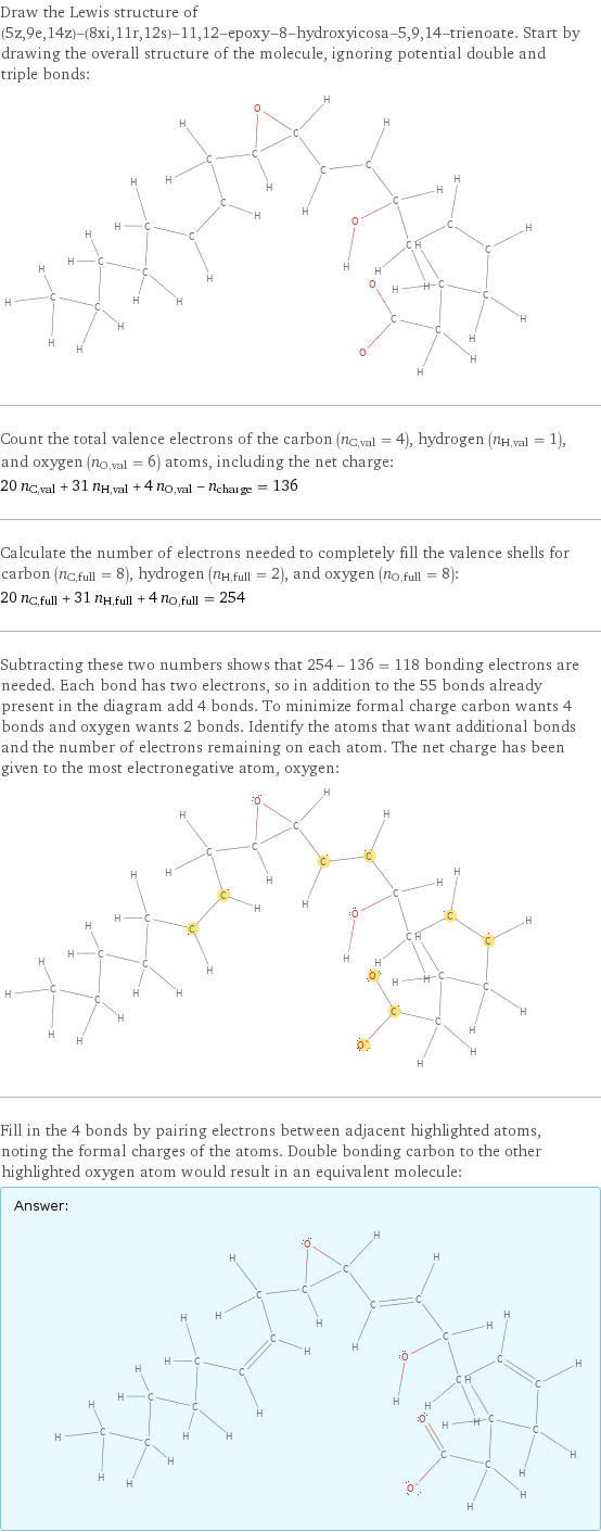 Draw the Lewis structure of (5z, 9e, 14z)-(8xi, 11r, 12s)-11, 12-epoxy-8-hydroxyicosa-5, 9, 14-trienoate. Start by drawing the overall structure of the molecule, ignoring potential double and triple bonds:  Count the total valence electrons of the carbon (n_C, val = 4), hydrogen (n_H, val = 1), and oxygen (n_O, val = 6) atoms, including the net charge: 20 n_C, val + 31 n_H, val + 4 n_O, val - n_charge = 136 Calculate the number of electrons needed to completely fill the valence shells for carbon (n_C, full = 8), hydrogen (n_H, full = 2), and oxygen (n_O, full = 8): 20 n_C, full + 31 n_H, full + 4 n_O, full = 254 Subtracting these two numbers shows that 254 - 136 = 118 bonding electrons are needed. Each bond has two electrons, so in addition to the 55 bonds already present in the diagram add 4 bonds. To minimize formal charge carbon wants 4 bonds and oxygen wants 2 bonds. Identify the atoms that want additional bonds and the number of electrons remaining on each atom. The net charge has been given to the most electronegative atom, oxygen:  Fill in the 4 bonds by pairing electrons between adjacent highlighted atoms, noting the formal charges of the atoms. Double bonding carbon to the other highlighted oxygen atom would result in an equivalent molecule: Answer: |   | 