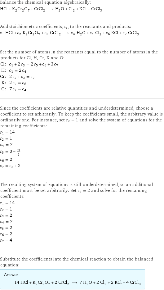 Balance the chemical equation algebraically: HCl + K_2Cr_2O_7 + CrCl_2 ⟶ H_2O + Cl_2 + KCl + CrCl_3 Add stoichiometric coefficients, c_i, to the reactants and products: c_1 HCl + c_2 K_2Cr_2O_7 + c_3 CrCl_2 ⟶ c_4 H_2O + c_5 Cl_2 + c_6 KCl + c_7 CrCl_3 Set the number of atoms in the reactants equal to the number of atoms in the products for Cl, H, Cr, K and O: Cl: | c_1 + 2 c_3 = 2 c_5 + c_6 + 3 c_7 H: | c_1 = 2 c_4 Cr: | 2 c_2 + c_3 = c_7 K: | 2 c_2 = c_6 O: | 7 c_2 = c_4 Since the coefficients are relative quantities and underdetermined, choose a coefficient to set arbitrarily. To keep the coefficients small, the arbitrary value is ordinarily one. For instance, set c_2 = 1 and solve the system of equations for the remaining coefficients: c_1 = 14 c_2 = 1 c_4 = 7 c_5 = 3 - c_3/2 c_6 = 2 c_7 = c_3 + 2 The resulting system of equations is still underdetermined, so an additional coefficient must be set arbitrarily. Set c_3 = 2 and solve for the remaining coefficients: c_1 = 14 c_2 = 1 c_3 = 2 c_4 = 7 c_5 = 2 c_6 = 2 c_7 = 4 Substitute the coefficients into the chemical reaction to obtain the balanced equation: Answer: |   | 14 HCl + K_2Cr_2O_7 + 2 CrCl_2 ⟶ 7 H_2O + 2 Cl_2 + 2 KCl + 4 CrCl_3