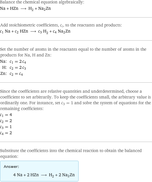 Balance the chemical equation algebraically: Na + HZn ⟶ H_2 + Na2Zn Add stoichiometric coefficients, c_i, to the reactants and products: c_1 Na + c_2 HZn ⟶ c_3 H_2 + c_4 Na2Zn Set the number of atoms in the reactants equal to the number of atoms in the products for Na, H and Zn: Na: | c_1 = 2 c_4 H: | c_2 = 2 c_3 Zn: | c_2 = c_4 Since the coefficients are relative quantities and underdetermined, choose a coefficient to set arbitrarily. To keep the coefficients small, the arbitrary value is ordinarily one. For instance, set c_3 = 1 and solve the system of equations for the remaining coefficients: c_1 = 4 c_2 = 2 c_3 = 1 c_4 = 2 Substitute the coefficients into the chemical reaction to obtain the balanced equation: Answer: |   | 4 Na + 2 HZn ⟶ H_2 + 2 Na2Zn