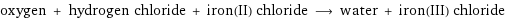 oxygen + hydrogen chloride + iron(II) chloride ⟶ water + iron(III) chloride