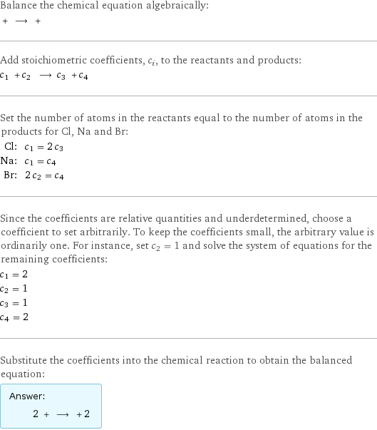 Balance the chemical equation algebraically:  + ⟶ +  Add stoichiometric coefficients, c_i, to the reactants and products: c_1 + c_2 ⟶ c_3 + c_4  Set the number of atoms in the reactants equal to the number of atoms in the products for Cl, Na and Br: Cl: | c_1 = 2 c_3 Na: | c_1 = c_4 Br: | 2 c_2 = c_4 Since the coefficients are relative quantities and underdetermined, choose a coefficient to set arbitrarily. To keep the coefficients small, the arbitrary value is ordinarily one. For instance, set c_2 = 1 and solve the system of equations for the remaining coefficients: c_1 = 2 c_2 = 1 c_3 = 1 c_4 = 2 Substitute the coefficients into the chemical reaction to obtain the balanced equation: Answer: |   | 2 + ⟶ + 2 