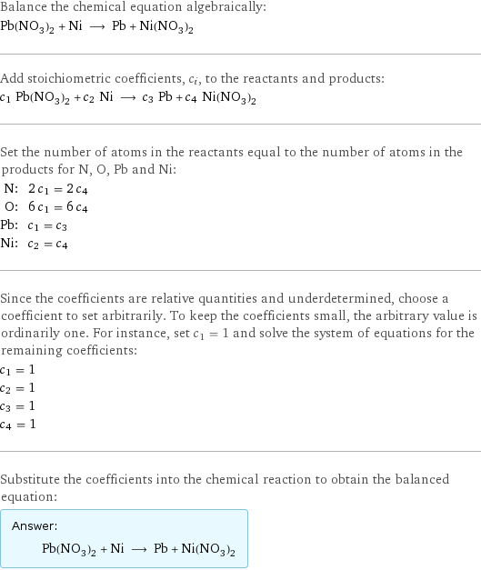 Balance the chemical equation algebraically: Pb(NO_3)_2 + Ni ⟶ Pb + Ni(NO_3)_2 Add stoichiometric coefficients, c_i, to the reactants and products: c_1 Pb(NO_3)_2 + c_2 Ni ⟶ c_3 Pb + c_4 Ni(NO_3)_2 Set the number of atoms in the reactants equal to the number of atoms in the products for N, O, Pb and Ni: N: | 2 c_1 = 2 c_4 O: | 6 c_1 = 6 c_4 Pb: | c_1 = c_3 Ni: | c_2 = c_4 Since the coefficients are relative quantities and underdetermined, choose a coefficient to set arbitrarily. To keep the coefficients small, the arbitrary value is ordinarily one. For instance, set c_1 = 1 and solve the system of equations for the remaining coefficients: c_1 = 1 c_2 = 1 c_3 = 1 c_4 = 1 Substitute the coefficients into the chemical reaction to obtain the balanced equation: Answer: |   | Pb(NO_3)_2 + Ni ⟶ Pb + Ni(NO_3)_2