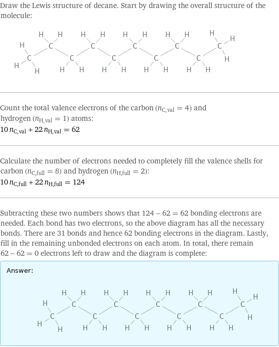 Draw the Lewis structure of decane. Start by drawing the overall structure of the molecule:  Count the total valence electrons of the carbon (n_C, val = 4) and hydrogen (n_H, val = 1) atoms: 10 n_C, val + 22 n_H, val = 62 Calculate the number of electrons needed to completely fill the valence shells for carbon (n_C, full = 8) and hydrogen (n_H, full = 2): 10 n_C, full + 22 n_H, full = 124 Subtracting these two numbers shows that 124 - 62 = 62 bonding electrons are needed. Each bond has two electrons, so the above diagram has all the necessary bonds. There are 31 bonds and hence 62 bonding electrons in the diagram. Lastly, fill in the remaining unbonded electrons on each atom. In total, there remain 62 - 62 = 0 electrons left to draw and the diagram is complete: Answer: |   | 