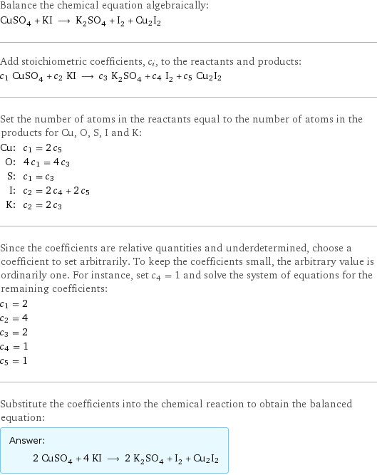 Balance the chemical equation algebraically: CuSO_4 + KI ⟶ K_2SO_4 + I_2 + Cu2I2 Add stoichiometric coefficients, c_i, to the reactants and products: c_1 CuSO_4 + c_2 KI ⟶ c_3 K_2SO_4 + c_4 I_2 + c_5 Cu2I2 Set the number of atoms in the reactants equal to the number of atoms in the products for Cu, O, S, I and K: Cu: | c_1 = 2 c_5 O: | 4 c_1 = 4 c_3 S: | c_1 = c_3 I: | c_2 = 2 c_4 + 2 c_5 K: | c_2 = 2 c_3 Since the coefficients are relative quantities and underdetermined, choose a coefficient to set arbitrarily. To keep the coefficients small, the arbitrary value is ordinarily one. For instance, set c_4 = 1 and solve the system of equations for the remaining coefficients: c_1 = 2 c_2 = 4 c_3 = 2 c_4 = 1 c_5 = 1 Substitute the coefficients into the chemical reaction to obtain the balanced equation: Answer: |   | 2 CuSO_4 + 4 KI ⟶ 2 K_2SO_4 + I_2 + Cu2I2