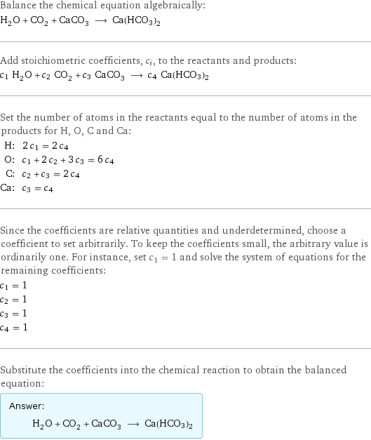 Balance the chemical equation algebraically: H_2O + CO_2 + CaCO_3 ⟶ Ca(HCO3)2 Add stoichiometric coefficients, c_i, to the reactants and products: c_1 H_2O + c_2 CO_2 + c_3 CaCO_3 ⟶ c_4 Ca(HCO3)2 Set the number of atoms in the reactants equal to the number of atoms in the products for H, O, C and Ca: H: | 2 c_1 = 2 c_4 O: | c_1 + 2 c_2 + 3 c_3 = 6 c_4 C: | c_2 + c_3 = 2 c_4 Ca: | c_3 = c_4 Since the coefficients are relative quantities and underdetermined, choose a coefficient to set arbitrarily. To keep the coefficients small, the arbitrary value is ordinarily one. For instance, set c_1 = 1 and solve the system of equations for the remaining coefficients: c_1 = 1 c_2 = 1 c_3 = 1 c_4 = 1 Substitute the coefficients into the chemical reaction to obtain the balanced equation: Answer: |   | H_2O + CO_2 + CaCO_3 ⟶ Ca(HCO3)2