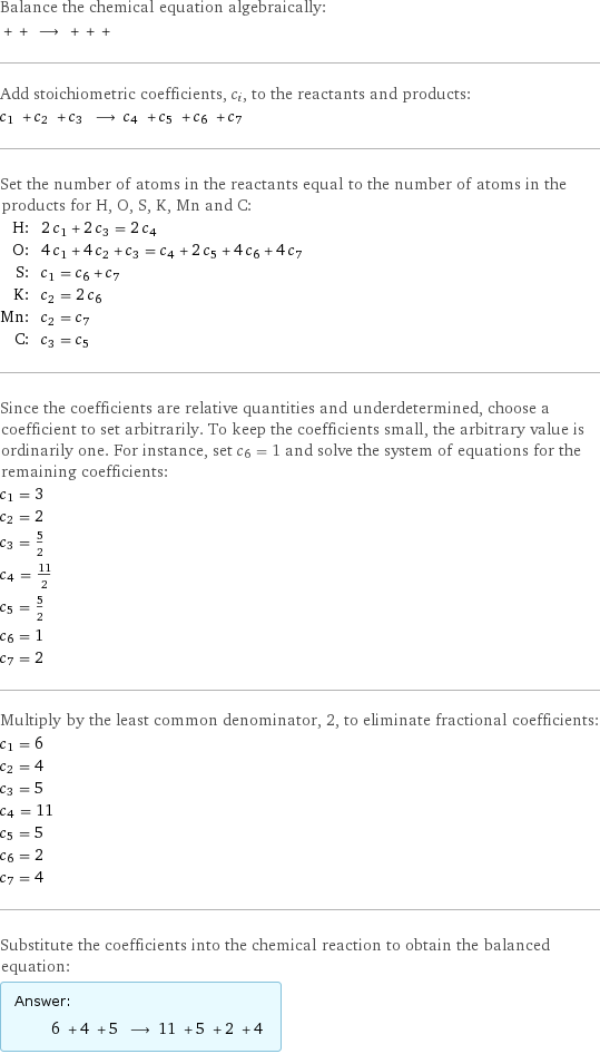 Balance the chemical equation algebraically:  + + ⟶ + + +  Add stoichiometric coefficients, c_i, to the reactants and products: c_1 + c_2 + c_3 ⟶ c_4 + c_5 + c_6 + c_7  Set the number of atoms in the reactants equal to the number of atoms in the products for H, O, S, K, Mn and C: H: | 2 c_1 + 2 c_3 = 2 c_4 O: | 4 c_1 + 4 c_2 + c_3 = c_4 + 2 c_5 + 4 c_6 + 4 c_7 S: | c_1 = c_6 + c_7 K: | c_2 = 2 c_6 Mn: | c_2 = c_7 C: | c_3 = c_5 Since the coefficients are relative quantities and underdetermined, choose a coefficient to set arbitrarily. To keep the coefficients small, the arbitrary value is ordinarily one. For instance, set c_6 = 1 and solve the system of equations for the remaining coefficients: c_1 = 3 c_2 = 2 c_3 = 5/2 c_4 = 11/2 c_5 = 5/2 c_6 = 1 c_7 = 2 Multiply by the least common denominator, 2, to eliminate fractional coefficients: c_1 = 6 c_2 = 4 c_3 = 5 c_4 = 11 c_5 = 5 c_6 = 2 c_7 = 4 Substitute the coefficients into the chemical reaction to obtain the balanced equation: Answer: |   | 6 + 4 + 5 ⟶ 11 + 5 + 2 + 4 