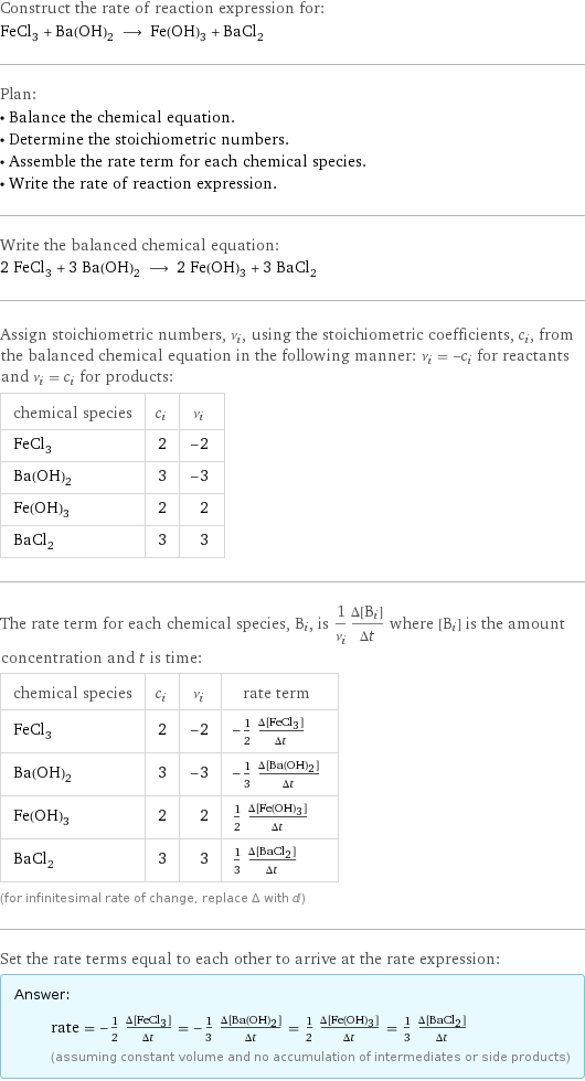 Construct the rate of reaction expression for: FeCl_3 + Ba(OH)_2 ⟶ Fe(OH)_3 + BaCl_2 Plan: • Balance the chemical equation. • Determine the stoichiometric numbers. • Assemble the rate term for each chemical species. • Write the rate of reaction expression. Write the balanced chemical equation: 2 FeCl_3 + 3 Ba(OH)_2 ⟶ 2 Fe(OH)_3 + 3 BaCl_2 Assign stoichiometric numbers, ν_i, using the stoichiometric coefficients, c_i, from the balanced chemical equation in the following manner: ν_i = -c_i for reactants and ν_i = c_i for products: chemical species | c_i | ν_i FeCl_3 | 2 | -2 Ba(OH)_2 | 3 | -3 Fe(OH)_3 | 2 | 2 BaCl_2 | 3 | 3 The rate term for each chemical species, B_i, is 1/ν_i(Δ[B_i])/(Δt) where [B_i] is the amount concentration and t is time: chemical species | c_i | ν_i | rate term FeCl_3 | 2 | -2 | -1/2 (Δ[FeCl3])/(Δt) Ba(OH)_2 | 3 | -3 | -1/3 (Δ[Ba(OH)2])/(Δt) Fe(OH)_3 | 2 | 2 | 1/2 (Δ[Fe(OH)3])/(Δt) BaCl_2 | 3 | 3 | 1/3 (Δ[BaCl2])/(Δt) (for infinitesimal rate of change, replace Δ with d) Set the rate terms equal to each other to arrive at the rate expression: Answer: |   | rate = -1/2 (Δ[FeCl3])/(Δt) = -1/3 (Δ[Ba(OH)2])/(Δt) = 1/2 (Δ[Fe(OH)3])/(Δt) = 1/3 (Δ[BaCl2])/(Δt) (assuming constant volume and no accumulation of intermediates or side products)