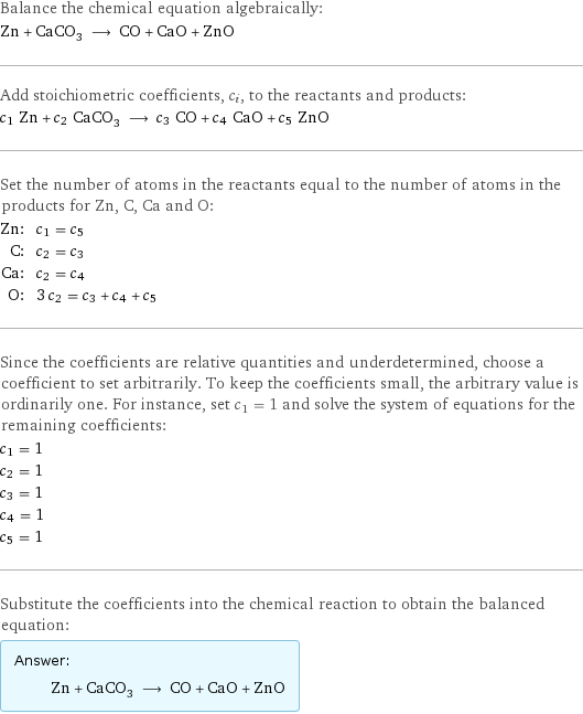 Balance the chemical equation algebraically: Zn + CaCO_3 ⟶ CO + CaO + ZnO Add stoichiometric coefficients, c_i, to the reactants and products: c_1 Zn + c_2 CaCO_3 ⟶ c_3 CO + c_4 CaO + c_5 ZnO Set the number of atoms in the reactants equal to the number of atoms in the products for Zn, C, Ca and O: Zn: | c_1 = c_5 C: | c_2 = c_3 Ca: | c_2 = c_4 O: | 3 c_2 = c_3 + c_4 + c_5 Since the coefficients are relative quantities and underdetermined, choose a coefficient to set arbitrarily. To keep the coefficients small, the arbitrary value is ordinarily one. For instance, set c_1 = 1 and solve the system of equations for the remaining coefficients: c_1 = 1 c_2 = 1 c_3 = 1 c_4 = 1 c_5 = 1 Substitute the coefficients into the chemical reaction to obtain the balanced equation: Answer: |   | Zn + CaCO_3 ⟶ CO + CaO + ZnO