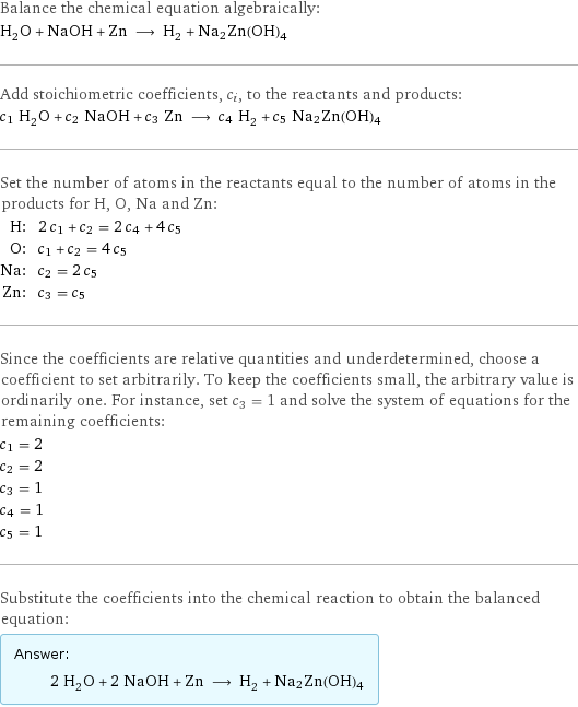 Balance the chemical equation algebraically: H_2O + NaOH + Zn ⟶ H_2 + Na2Zn(OH)4 Add stoichiometric coefficients, c_i, to the reactants and products: c_1 H_2O + c_2 NaOH + c_3 Zn ⟶ c_4 H_2 + c_5 Na2Zn(OH)4 Set the number of atoms in the reactants equal to the number of atoms in the products for H, O, Na and Zn: H: | 2 c_1 + c_2 = 2 c_4 + 4 c_5 O: | c_1 + c_2 = 4 c_5 Na: | c_2 = 2 c_5 Zn: | c_3 = c_5 Since the coefficients are relative quantities and underdetermined, choose a coefficient to set arbitrarily. To keep the coefficients small, the arbitrary value is ordinarily one. For instance, set c_3 = 1 and solve the system of equations for the remaining coefficients: c_1 = 2 c_2 = 2 c_3 = 1 c_4 = 1 c_5 = 1 Substitute the coefficients into the chemical reaction to obtain the balanced equation: Answer: |   | 2 H_2O + 2 NaOH + Zn ⟶ H_2 + Na2Zn(OH)4