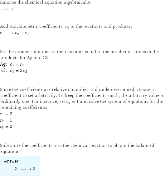 Balance the chemical equation algebraically:  ⟶ +  Add stoichiometric coefficients, c_i, to the reactants and products: c_1 ⟶ c_2 + c_3  Set the number of atoms in the reactants equal to the number of atoms in the products for Ag and Cl: Ag: | c_1 = c_3 Cl: | c_1 = 2 c_2 Since the coefficients are relative quantities and underdetermined, choose a coefficient to set arbitrarily. To keep the coefficients small, the arbitrary value is ordinarily one. For instance, set c_2 = 1 and solve the system of equations for the remaining coefficients: c_1 = 2 c_2 = 1 c_3 = 2 Substitute the coefficients into the chemical reaction to obtain the balanced equation: Answer: |   | 2 ⟶ + 2 