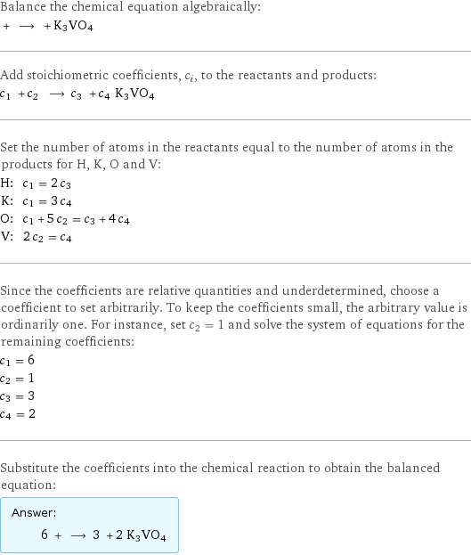 Balance the chemical equation algebraically:  + ⟶ + K3VO4 Add stoichiometric coefficients, c_i, to the reactants and products: c_1 + c_2 ⟶ c_3 + c_4 K3VO4 Set the number of atoms in the reactants equal to the number of atoms in the products for H, K, O and V: H: | c_1 = 2 c_3 K: | c_1 = 3 c_4 O: | c_1 + 5 c_2 = c_3 + 4 c_4 V: | 2 c_2 = c_4 Since the coefficients are relative quantities and underdetermined, choose a coefficient to set arbitrarily. To keep the coefficients small, the arbitrary value is ordinarily one. For instance, set c_2 = 1 and solve the system of equations for the remaining coefficients: c_1 = 6 c_2 = 1 c_3 = 3 c_4 = 2 Substitute the coefficients into the chemical reaction to obtain the balanced equation: Answer: |   | 6 + ⟶ 3 + 2 K3VO4