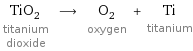 TiO_2 titanium dioxide ⟶ O_2 oxygen + Ti titanium