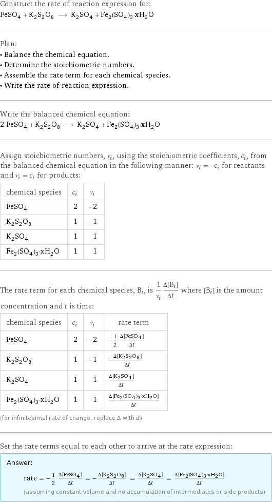 Construct the rate of reaction expression for: FeSO_4 + K_2S_2O_8 ⟶ K_2SO_4 + Fe_2(SO_4)_3·xH_2O Plan: • Balance the chemical equation. • Determine the stoichiometric numbers. • Assemble the rate term for each chemical species. • Write the rate of reaction expression. Write the balanced chemical equation: 2 FeSO_4 + K_2S_2O_8 ⟶ K_2SO_4 + Fe_2(SO_4)_3·xH_2O Assign stoichiometric numbers, ν_i, using the stoichiometric coefficients, c_i, from the balanced chemical equation in the following manner: ν_i = -c_i for reactants and ν_i = c_i for products: chemical species | c_i | ν_i FeSO_4 | 2 | -2 K_2S_2O_8 | 1 | -1 K_2SO_4 | 1 | 1 Fe_2(SO_4)_3·xH_2O | 1 | 1 The rate term for each chemical species, B_i, is 1/ν_i(Δ[B_i])/(Δt) where [B_i] is the amount concentration and t is time: chemical species | c_i | ν_i | rate term FeSO_4 | 2 | -2 | -1/2 (Δ[FeSO4])/(Δt) K_2S_2O_8 | 1 | -1 | -(Δ[K2S2O8])/(Δt) K_2SO_4 | 1 | 1 | (Δ[K2SO4])/(Δt) Fe_2(SO_4)_3·xH_2O | 1 | 1 | (Δ[Fe2(SO4)3·xH2O])/(Δt) (for infinitesimal rate of change, replace Δ with d) Set the rate terms equal to each other to arrive at the rate expression: Answer: |   | rate = -1/2 (Δ[FeSO4])/(Δt) = -(Δ[K2S2O8])/(Δt) = (Δ[K2SO4])/(Δt) = (Δ[Fe2(SO4)3·xH2O])/(Δt) (assuming constant volume and no accumulation of intermediates or side products)