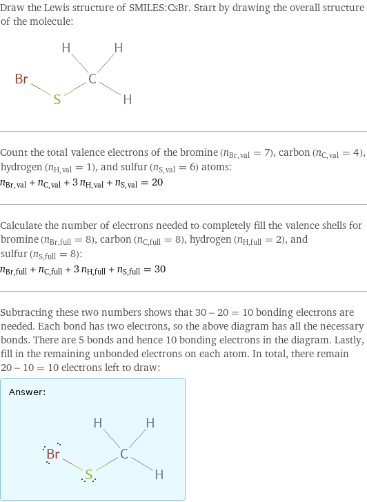 Draw the Lewis structure of SMILES:CsBr. Start by drawing the overall structure of the molecule:  Count the total valence electrons of the bromine (n_Br, val = 7), carbon (n_C, val = 4), hydrogen (n_H, val = 1), and sulfur (n_S, val = 6) atoms: n_Br, val + n_C, val + 3 n_H, val + n_S, val = 20 Calculate the number of electrons needed to completely fill the valence shells for bromine (n_Br, full = 8), carbon (n_C, full = 8), hydrogen (n_H, full = 2), and sulfur (n_S, full = 8): n_Br, full + n_C, full + 3 n_H, full + n_S, full = 30 Subtracting these two numbers shows that 30 - 20 = 10 bonding electrons are needed. Each bond has two electrons, so the above diagram has all the necessary bonds. There are 5 bonds and hence 10 bonding electrons in the diagram. Lastly, fill in the remaining unbonded electrons on each atom. In total, there remain 20 - 10 = 10 electrons left to draw: Answer: |   | 