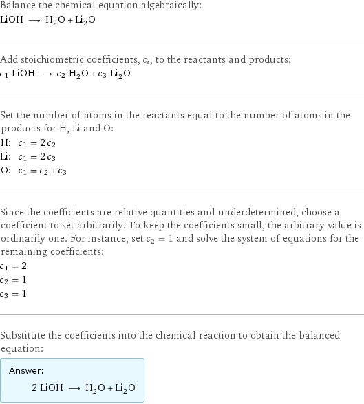 Balance the chemical equation algebraically: LiOH ⟶ H_2O + Li_2O Add stoichiometric coefficients, c_i, to the reactants and products: c_1 LiOH ⟶ c_2 H_2O + c_3 Li_2O Set the number of atoms in the reactants equal to the number of atoms in the products for H, Li and O: H: | c_1 = 2 c_2 Li: | c_1 = 2 c_3 O: | c_1 = c_2 + c_3 Since the coefficients are relative quantities and underdetermined, choose a coefficient to set arbitrarily. To keep the coefficients small, the arbitrary value is ordinarily one. For instance, set c_2 = 1 and solve the system of equations for the remaining coefficients: c_1 = 2 c_2 = 1 c_3 = 1 Substitute the coefficients into the chemical reaction to obtain the balanced equation: Answer: |   | 2 LiOH ⟶ H_2O + Li_2O