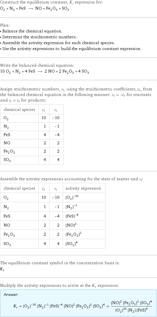 Construct the equilibrium constant, K, expression for: O_2 + N_2 + FeS ⟶ NO + Fe_2O_3 + SO_3 Plan: • Balance the chemical equation. • Determine the stoichiometric numbers. • Assemble the activity expression for each chemical species. • Use the activity expressions to build the equilibrium constant expression. Write the balanced chemical equation: 10 O_2 + N_2 + 4 FeS ⟶ 2 NO + 2 Fe_2O_3 + 4 SO_3 Assign stoichiometric numbers, ν_i, using the stoichiometric coefficients, c_i, from the balanced chemical equation in the following manner: ν_i = -c_i for reactants and ν_i = c_i for products: chemical species | c_i | ν_i O_2 | 10 | -10 N_2 | 1 | -1 FeS | 4 | -4 NO | 2 | 2 Fe_2O_3 | 2 | 2 SO_3 | 4 | 4 Assemble the activity expressions accounting for the state of matter and ν_i: chemical species | c_i | ν_i | activity expression O_2 | 10 | -10 | ([O2])^(-10) N_2 | 1 | -1 | ([N2])^(-1) FeS | 4 | -4 | ([FeS])^(-4) NO | 2 | 2 | ([NO])^2 Fe_2O_3 | 2 | 2 | ([Fe2O3])^2 SO_3 | 4 | 4 | ([SO3])^4 The equilibrium constant symbol in the concentration basis is: K_c Mulitply the activity expressions to arrive at the K_c expression: Answer: |   | K_c = ([O2])^(-10) ([N2])^(-1) ([FeS])^(-4) ([NO])^2 ([Fe2O3])^2 ([SO3])^4 = (([NO])^2 ([Fe2O3])^2 ([SO3])^4)/(([O2])^10 [N2] ([FeS])^4)