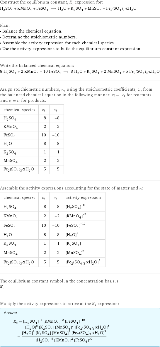 Construct the equilibrium constant, K, expression for: H_2SO_4 + KMnO_4 + FeSO_4 ⟶ H_2O + K_2SO_4 + MnSO_4 + Fe_2(SO_4)_3·xH_2O Plan: • Balance the chemical equation. • Determine the stoichiometric numbers. • Assemble the activity expression for each chemical species. • Use the activity expressions to build the equilibrium constant expression. Write the balanced chemical equation: 8 H_2SO_4 + 2 KMnO_4 + 10 FeSO_4 ⟶ 8 H_2O + K_2SO_4 + 2 MnSO_4 + 5 Fe_2(SO_4)_3·xH_2O Assign stoichiometric numbers, ν_i, using the stoichiometric coefficients, c_i, from the balanced chemical equation in the following manner: ν_i = -c_i for reactants and ν_i = c_i for products: chemical species | c_i | ν_i H_2SO_4 | 8 | -8 KMnO_4 | 2 | -2 FeSO_4 | 10 | -10 H_2O | 8 | 8 K_2SO_4 | 1 | 1 MnSO_4 | 2 | 2 Fe_2(SO_4)_3·xH_2O | 5 | 5 Assemble the activity expressions accounting for the state of matter and ν_i: chemical species | c_i | ν_i | activity expression H_2SO_4 | 8 | -8 | ([H2SO4])^(-8) KMnO_4 | 2 | -2 | ([KMnO4])^(-2) FeSO_4 | 10 | -10 | ([FeSO4])^(-10) H_2O | 8 | 8 | ([H2O])^8 K_2SO_4 | 1 | 1 | [K2SO4] MnSO_4 | 2 | 2 | ([MnSO4])^2 Fe_2(SO_4)_3·xH_2O | 5 | 5 | ([Fe2(SO4)3·xH2O])^5 The equilibrium constant symbol in the concentration basis is: K_c Mulitply the activity expressions to arrive at the K_c expression: Answer: |   | K_c = ([H2SO4])^(-8) ([KMnO4])^(-2) ([FeSO4])^(-10) ([H2O])^8 [K2SO4] ([MnSO4])^2 ([Fe2(SO4)3·xH2O])^5 = (([H2O])^8 [K2SO4] ([MnSO4])^2 ([Fe2(SO4)3·xH2O])^5)/(([H2SO4])^8 ([KMnO4])^2 ([FeSO4])^10)