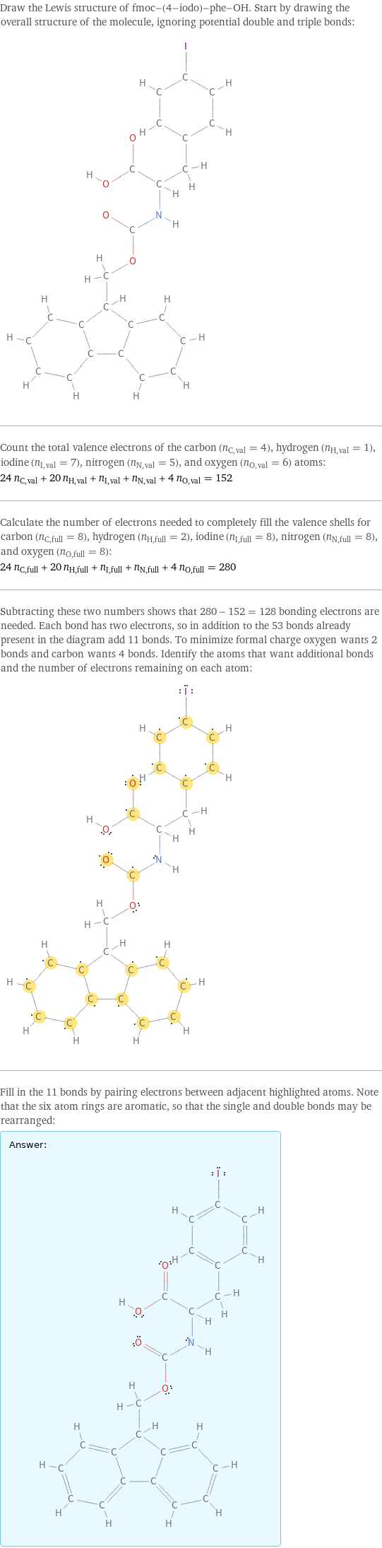 Draw the Lewis structure of fmoc-(4-iodo)-phe-OH. Start by drawing the overall structure of the molecule, ignoring potential double and triple bonds:  Count the total valence electrons of the carbon (n_C, val = 4), hydrogen (n_H, val = 1), iodine (n_I, val = 7), nitrogen (n_N, val = 5), and oxygen (n_O, val = 6) atoms: 24 n_C, val + 20 n_H, val + n_I, val + n_N, val + 4 n_O, val = 152 Calculate the number of electrons needed to completely fill the valence shells for carbon (n_C, full = 8), hydrogen (n_H, full = 2), iodine (n_I, full = 8), nitrogen (n_N, full = 8), and oxygen (n_O, full = 8): 24 n_C, full + 20 n_H, full + n_I, full + n_N, full + 4 n_O, full = 280 Subtracting these two numbers shows that 280 - 152 = 128 bonding electrons are needed. Each bond has two electrons, so in addition to the 53 bonds already present in the diagram add 11 bonds. To minimize formal charge oxygen wants 2 bonds and carbon wants 4 bonds. Identify the atoms that want additional bonds and the number of electrons remaining on each atom:  Fill in the 11 bonds by pairing electrons between adjacent highlighted atoms. Note that the six atom rings are aromatic, so that the single and double bonds may be rearranged: Answer: |   | 