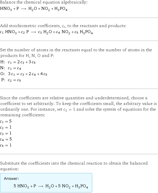 Balance the chemical equation algebraically: HNO_3 + P ⟶ H_2O + NO_2 + H_3PO_4 Add stoichiometric coefficients, c_i, to the reactants and products: c_1 HNO_3 + c_2 P ⟶ c_3 H_2O + c_4 NO_2 + c_5 H_3PO_4 Set the number of atoms in the reactants equal to the number of atoms in the products for H, N, O and P: H: | c_1 = 2 c_3 + 3 c_5 N: | c_1 = c_4 O: | 3 c_1 = c_3 + 2 c_4 + 4 c_5 P: | c_2 = c_5 Since the coefficients are relative quantities and underdetermined, choose a coefficient to set arbitrarily. To keep the coefficients small, the arbitrary value is ordinarily one. For instance, set c_2 = 1 and solve the system of equations for the remaining coefficients: c_1 = 5 c_2 = 1 c_3 = 1 c_4 = 5 c_5 = 1 Substitute the coefficients into the chemical reaction to obtain the balanced equation: Answer: |   | 5 HNO_3 + P ⟶ H_2O + 5 NO_2 + H_3PO_4