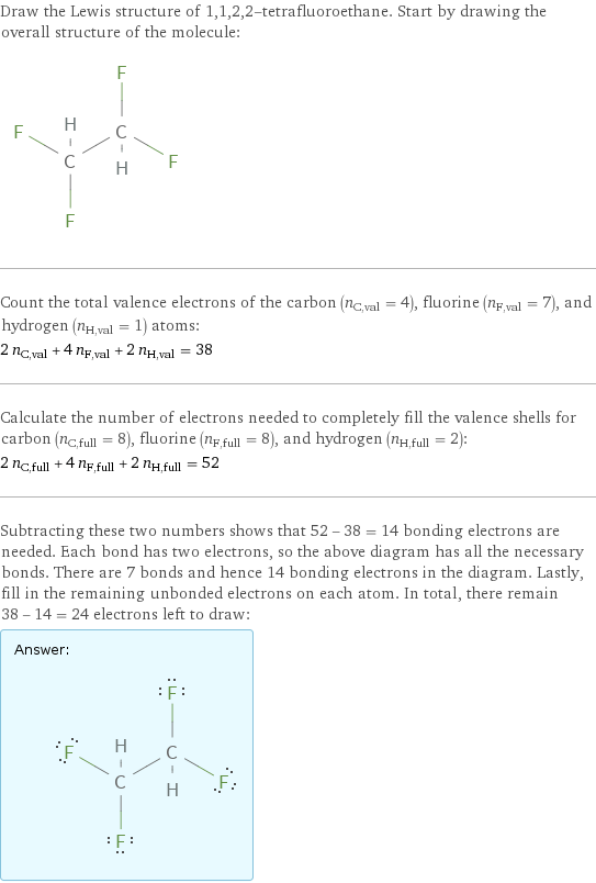 Draw the Lewis structure of 1, 1, 2, 2-tetrafluoroethane. Start by drawing the overall structure of the molecule:  Count the total valence electrons of the carbon (n_C, val = 4), fluorine (n_F, val = 7), and hydrogen (n_H, val = 1) atoms: 2 n_C, val + 4 n_F, val + 2 n_H, val = 38 Calculate the number of electrons needed to completely fill the valence shells for carbon (n_C, full = 8), fluorine (n_F, full = 8), and hydrogen (n_H, full = 2): 2 n_C, full + 4 n_F, full + 2 n_H, full = 52 Subtracting these two numbers shows that 52 - 38 = 14 bonding electrons are needed. Each bond has two electrons, so the above diagram has all the necessary bonds. There are 7 bonds and hence 14 bonding electrons in the diagram. Lastly, fill in the remaining unbonded electrons on each atom. In total, there remain 38 - 14 = 24 electrons left to draw: Answer: |   | 