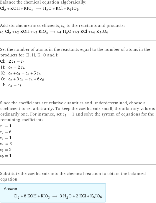 Balance the chemical equation algebraically: Cl_2 + KOH + KIO_3 ⟶ H_2O + KCl + K5IO6 Add stoichiometric coefficients, c_i, to the reactants and products: c_1 Cl_2 + c_2 KOH + c_3 KIO_3 ⟶ c_4 H_2O + c_5 KCl + c_6 K5IO6 Set the number of atoms in the reactants equal to the number of atoms in the products for Cl, H, K, O and I: Cl: | 2 c_1 = c_5 H: | c_2 = 2 c_4 K: | c_2 + c_3 = c_5 + 5 c_6 O: | c_2 + 3 c_3 = c_4 + 6 c_6 I: | c_3 = c_6 Since the coefficients are relative quantities and underdetermined, choose a coefficient to set arbitrarily. To keep the coefficients small, the arbitrary value is ordinarily one. For instance, set c_1 = 1 and solve the system of equations for the remaining coefficients: c_1 = 1 c_2 = 6 c_3 = 1 c_4 = 3 c_5 = 2 c_6 = 1 Substitute the coefficients into the chemical reaction to obtain the balanced equation: Answer: |   | Cl_2 + 6 KOH + KIO_3 ⟶ 3 H_2O + 2 KCl + K5IO6