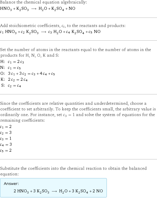 Balance the chemical equation algebraically: HNO_3 + K_2SO_3 ⟶ H_2O + K_2SO_4 + NO Add stoichiometric coefficients, c_i, to the reactants and products: c_1 HNO_3 + c_2 K_2SO_3 ⟶ c_3 H_2O + c_4 K_2SO_4 + c_5 NO Set the number of atoms in the reactants equal to the number of atoms in the products for H, N, O, K and S: H: | c_1 = 2 c_3 N: | c_1 = c_5 O: | 3 c_1 + 3 c_2 = c_3 + 4 c_4 + c_5 K: | 2 c_2 = 2 c_4 S: | c_2 = c_4 Since the coefficients are relative quantities and underdetermined, choose a coefficient to set arbitrarily. To keep the coefficients small, the arbitrary value is ordinarily one. For instance, set c_3 = 1 and solve the system of equations for the remaining coefficients: c_1 = 2 c_2 = 3 c_3 = 1 c_4 = 3 c_5 = 2 Substitute the coefficients into the chemical reaction to obtain the balanced equation: Answer: |   | 2 HNO_3 + 3 K_2SO_3 ⟶ H_2O + 3 K_2SO_4 + 2 NO