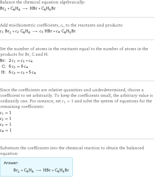 Balance the chemical equation algebraically: Br_2 + C_6H_6 ⟶ HBr + C_6H_5Br Add stoichiometric coefficients, c_i, to the reactants and products: c_1 Br_2 + c_2 C_6H_6 ⟶ c_3 HBr + c_4 C_6H_5Br Set the number of atoms in the reactants equal to the number of atoms in the products for Br, C and H: Br: | 2 c_1 = c_3 + c_4 C: | 6 c_2 = 6 c_4 H: | 6 c_2 = c_3 + 5 c_4 Since the coefficients are relative quantities and underdetermined, choose a coefficient to set arbitrarily. To keep the coefficients small, the arbitrary value is ordinarily one. For instance, set c_1 = 1 and solve the system of equations for the remaining coefficients: c_1 = 1 c_2 = 1 c_3 = 1 c_4 = 1 Substitute the coefficients into the chemical reaction to obtain the balanced equation: Answer: |   | Br_2 + C_6H_6 ⟶ HBr + C_6H_5Br