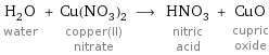 H_2O water + Cu(NO_3)_2 copper(II) nitrate ⟶ HNO_3 nitric acid + CuO cupric oxide