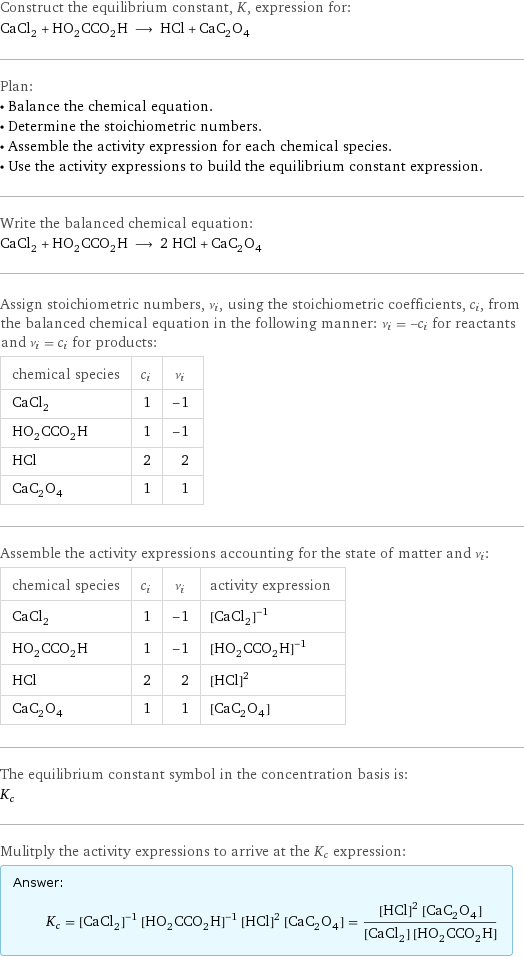 Construct the equilibrium constant, K, expression for: CaCl_2 + HO_2CCO_2H ⟶ HCl + CaC_2O_4 Plan: • Balance the chemical equation. • Determine the stoichiometric numbers. • Assemble the activity expression for each chemical species. • Use the activity expressions to build the equilibrium constant expression. Write the balanced chemical equation: CaCl_2 + HO_2CCO_2H ⟶ 2 HCl + CaC_2O_4 Assign stoichiometric numbers, ν_i, using the stoichiometric coefficients, c_i, from the balanced chemical equation in the following manner: ν_i = -c_i for reactants and ν_i = c_i for products: chemical species | c_i | ν_i CaCl_2 | 1 | -1 HO_2CCO_2H | 1 | -1 HCl | 2 | 2 CaC_2O_4 | 1 | 1 Assemble the activity expressions accounting for the state of matter and ν_i: chemical species | c_i | ν_i | activity expression CaCl_2 | 1 | -1 | ([CaCl2])^(-1) HO_2CCO_2H | 1 | -1 | ([HO2CCO2H])^(-1) HCl | 2 | 2 | ([HCl])^2 CaC_2O_4 | 1 | 1 | [CaC2O4] The equilibrium constant symbol in the concentration basis is: K_c Mulitply the activity expressions to arrive at the K_c expression: Answer: |   | K_c = ([CaCl2])^(-1) ([HO2CCO2H])^(-1) ([HCl])^2 [CaC2O4] = (([HCl])^2 [CaC2O4])/([CaCl2] [HO2CCO2H])