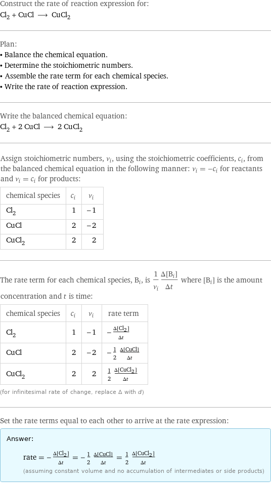 Construct the rate of reaction expression for: Cl_2 + CuCl ⟶ CuCl_2 Plan: • Balance the chemical equation. • Determine the stoichiometric numbers. • Assemble the rate term for each chemical species. • Write the rate of reaction expression. Write the balanced chemical equation: Cl_2 + 2 CuCl ⟶ 2 CuCl_2 Assign stoichiometric numbers, ν_i, using the stoichiometric coefficients, c_i, from the balanced chemical equation in the following manner: ν_i = -c_i for reactants and ν_i = c_i for products: chemical species | c_i | ν_i Cl_2 | 1 | -1 CuCl | 2 | -2 CuCl_2 | 2 | 2 The rate term for each chemical species, B_i, is 1/ν_i(Δ[B_i])/(Δt) where [B_i] is the amount concentration and t is time: chemical species | c_i | ν_i | rate term Cl_2 | 1 | -1 | -(Δ[Cl2])/(Δt) CuCl | 2 | -2 | -1/2 (Δ[CuCl])/(Δt) CuCl_2 | 2 | 2 | 1/2 (Δ[CuCl2])/(Δt) (for infinitesimal rate of change, replace Δ with d) Set the rate terms equal to each other to arrive at the rate expression: Answer: |   | rate = -(Δ[Cl2])/(Δt) = -1/2 (Δ[CuCl])/(Δt) = 1/2 (Δ[CuCl2])/(Δt) (assuming constant volume and no accumulation of intermediates or side products)