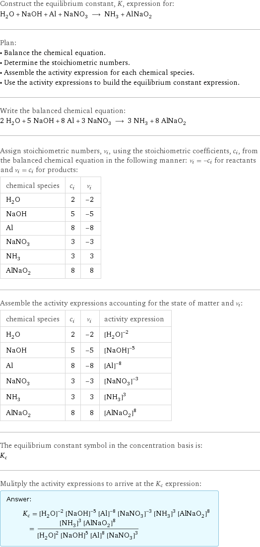 Construct the equilibrium constant, K, expression for: H_2O + NaOH + Al + NaNO_3 ⟶ NH_3 + AlNaO_2 Plan: • Balance the chemical equation. • Determine the stoichiometric numbers. • Assemble the activity expression for each chemical species. • Use the activity expressions to build the equilibrium constant expression. Write the balanced chemical equation: 2 H_2O + 5 NaOH + 8 Al + 3 NaNO_3 ⟶ 3 NH_3 + 8 AlNaO_2 Assign stoichiometric numbers, ν_i, using the stoichiometric coefficients, c_i, from the balanced chemical equation in the following manner: ν_i = -c_i for reactants and ν_i = c_i for products: chemical species | c_i | ν_i H_2O | 2 | -2 NaOH | 5 | -5 Al | 8 | -8 NaNO_3 | 3 | -3 NH_3 | 3 | 3 AlNaO_2 | 8 | 8 Assemble the activity expressions accounting for the state of matter and ν_i: chemical species | c_i | ν_i | activity expression H_2O | 2 | -2 | ([H2O])^(-2) NaOH | 5 | -5 | ([NaOH])^(-5) Al | 8 | -8 | ([Al])^(-8) NaNO_3 | 3 | -3 | ([NaNO3])^(-3) NH_3 | 3 | 3 | ([NH3])^3 AlNaO_2 | 8 | 8 | ([AlNaO2])^8 The equilibrium constant symbol in the concentration basis is: K_c Mulitply the activity expressions to arrive at the K_c expression: Answer: |   | K_c = ([H2O])^(-2) ([NaOH])^(-5) ([Al])^(-8) ([NaNO3])^(-3) ([NH3])^3 ([AlNaO2])^8 = (([NH3])^3 ([AlNaO2])^8)/(([H2O])^2 ([NaOH])^5 ([Al])^8 ([NaNO3])^3)