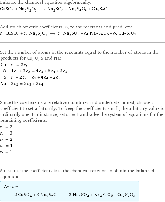 Balance the chemical equation algebraically: CuSO_4 + Na_2S_2O_3 ⟶ Na_2SO_4 + Na2S4O6 + Cu2S2O3 Add stoichiometric coefficients, c_i, to the reactants and products: c_1 CuSO_4 + c_2 Na_2S_2O_3 ⟶ c_3 Na_2SO_4 + c_4 Na2S4O6 + c_5 Cu2S2O3 Set the number of atoms in the reactants equal to the number of atoms in the products for Cu, O, S and Na: Cu: | c_1 = 2 c_5 O: | 4 c_1 + 3 c_2 = 4 c_3 + 6 c_4 + 3 c_5 S: | c_1 + 2 c_2 = c_3 + 4 c_4 + 2 c_5 Na: | 2 c_2 = 2 c_3 + 2 c_4 Since the coefficients are relative quantities and underdetermined, choose a coefficient to set arbitrarily. To keep the coefficients small, the arbitrary value is ordinarily one. For instance, set c_4 = 1 and solve the system of equations for the remaining coefficients: c_1 = 2 c_2 = 3 c_3 = 2 c_4 = 1 c_5 = 1 Substitute the coefficients into the chemical reaction to obtain the balanced equation: Answer: |   | 2 CuSO_4 + 3 Na_2S_2O_3 ⟶ 2 Na_2SO_4 + Na2S4O6 + Cu2S2O3