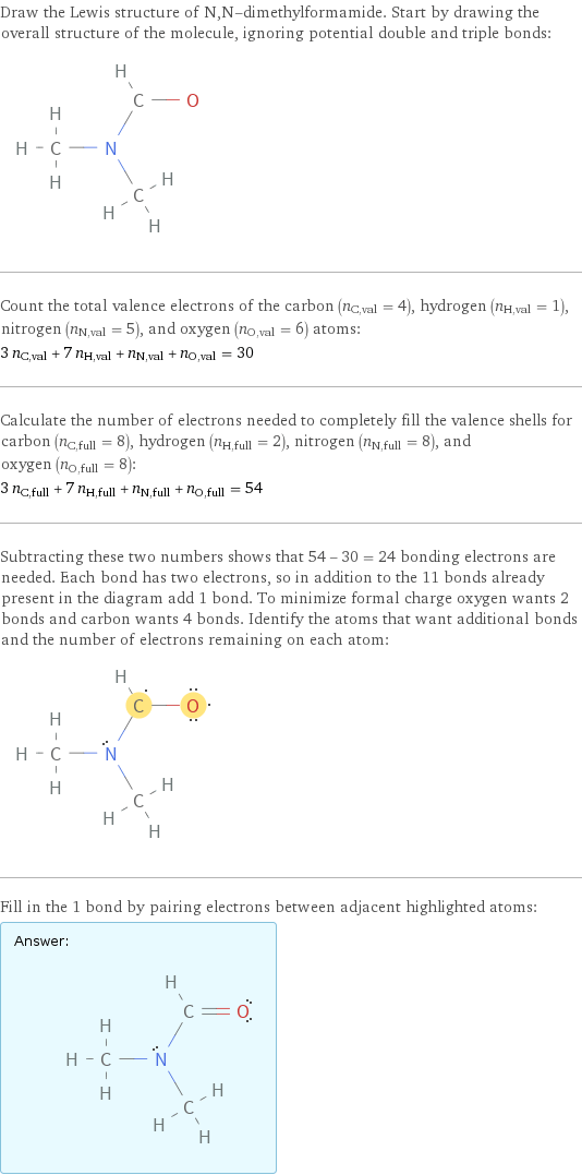 Draw the Lewis structure of N, N-dimethylformamide. Start by drawing the overall structure of the molecule, ignoring potential double and triple bonds:  Count the total valence electrons of the carbon (n_C, val = 4), hydrogen (n_H, val = 1), nitrogen (n_N, val = 5), and oxygen (n_O, val = 6) atoms: 3 n_C, val + 7 n_H, val + n_N, val + n_O, val = 30 Calculate the number of electrons needed to completely fill the valence shells for carbon (n_C, full = 8), hydrogen (n_H, full = 2), nitrogen (n_N, full = 8), and oxygen (n_O, full = 8): 3 n_C, full + 7 n_H, full + n_N, full + n_O, full = 54 Subtracting these two numbers shows that 54 - 30 = 24 bonding electrons are needed. Each bond has two electrons, so in addition to the 11 bonds already present in the diagram add 1 bond. To minimize formal charge oxygen wants 2 bonds and carbon wants 4 bonds. Identify the atoms that want additional bonds and the number of electrons remaining on each atom:  Fill in the 1 bond by pairing electrons between adjacent highlighted atoms: Answer: |   | 