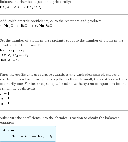 Balance the chemical equation algebraically: Na_2O + BeO ⟶ Na2BeO2 Add stoichiometric coefficients, c_i, to the reactants and products: c_1 Na_2O + c_2 BeO ⟶ c_3 Na2BeO2 Set the number of atoms in the reactants equal to the number of atoms in the products for Na, O and Be: Na: | 2 c_1 = 2 c_3 O: | c_1 + c_2 = 2 c_3 Be: | c_2 = c_3 Since the coefficients are relative quantities and underdetermined, choose a coefficient to set arbitrarily. To keep the coefficients small, the arbitrary value is ordinarily one. For instance, set c_1 = 1 and solve the system of equations for the remaining coefficients: c_1 = 1 c_2 = 1 c_3 = 1 Substitute the coefficients into the chemical reaction to obtain the balanced equation: Answer: |   | Na_2O + BeO ⟶ Na2BeO2