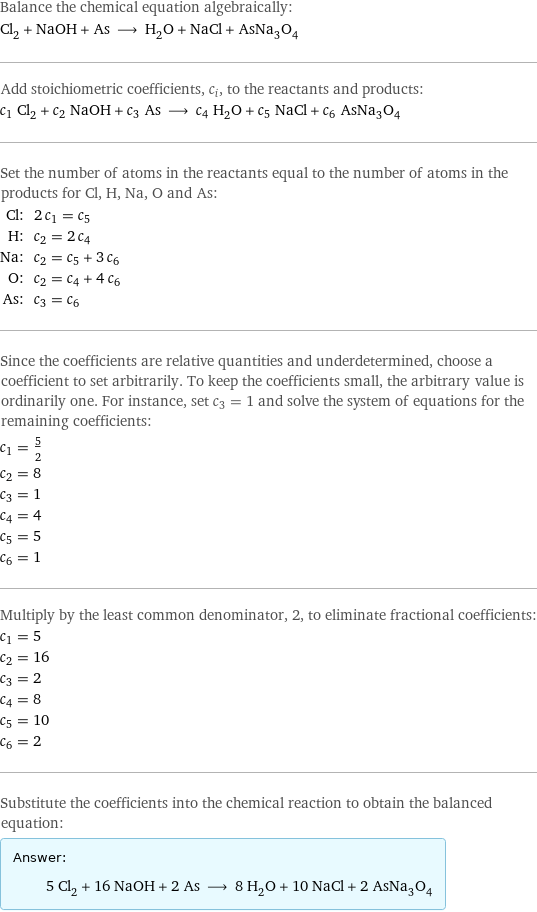 Balance the chemical equation algebraically: Cl_2 + NaOH + As ⟶ H_2O + NaCl + AsNa_3O_4 Add stoichiometric coefficients, c_i, to the reactants and products: c_1 Cl_2 + c_2 NaOH + c_3 As ⟶ c_4 H_2O + c_5 NaCl + c_6 AsNa_3O_4 Set the number of atoms in the reactants equal to the number of atoms in the products for Cl, H, Na, O and As: Cl: | 2 c_1 = c_5 H: | c_2 = 2 c_4 Na: | c_2 = c_5 + 3 c_6 O: | c_2 = c_4 + 4 c_6 As: | c_3 = c_6 Since the coefficients are relative quantities and underdetermined, choose a coefficient to set arbitrarily. To keep the coefficients small, the arbitrary value is ordinarily one. For instance, set c_3 = 1 and solve the system of equations for the remaining coefficients: c_1 = 5/2 c_2 = 8 c_3 = 1 c_4 = 4 c_5 = 5 c_6 = 1 Multiply by the least common denominator, 2, to eliminate fractional coefficients: c_1 = 5 c_2 = 16 c_3 = 2 c_4 = 8 c_5 = 10 c_6 = 2 Substitute the coefficients into the chemical reaction to obtain the balanced equation: Answer: |   | 5 Cl_2 + 16 NaOH + 2 As ⟶ 8 H_2O + 10 NaCl + 2 AsNa_3O_4