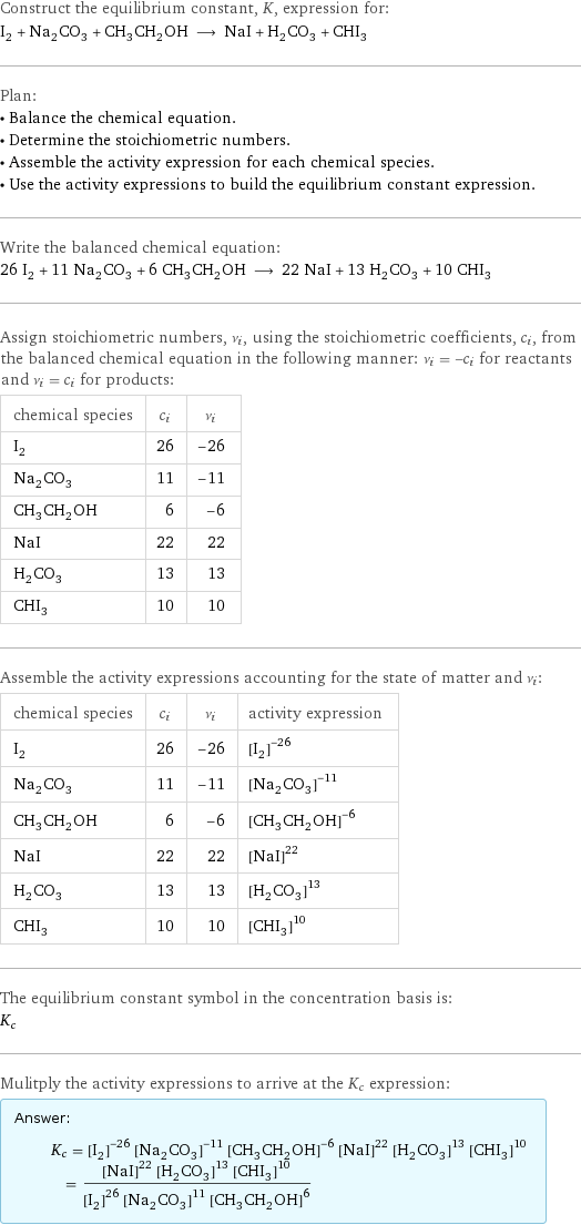 Construct the equilibrium constant, K, expression for: I_2 + Na_2CO_3 + CH_3CH_2OH ⟶ NaI + H_2CO_3 + CHI_3 Plan: • Balance the chemical equation. • Determine the stoichiometric numbers. • Assemble the activity expression for each chemical species. • Use the activity expressions to build the equilibrium constant expression. Write the balanced chemical equation: 26 I_2 + 11 Na_2CO_3 + 6 CH_3CH_2OH ⟶ 22 NaI + 13 H_2CO_3 + 10 CHI_3 Assign stoichiometric numbers, ν_i, using the stoichiometric coefficients, c_i, from the balanced chemical equation in the following manner: ν_i = -c_i for reactants and ν_i = c_i for products: chemical species | c_i | ν_i I_2 | 26 | -26 Na_2CO_3 | 11 | -11 CH_3CH_2OH | 6 | -6 NaI | 22 | 22 H_2CO_3 | 13 | 13 CHI_3 | 10 | 10 Assemble the activity expressions accounting for the state of matter and ν_i: chemical species | c_i | ν_i | activity expression I_2 | 26 | -26 | ([I2])^(-26) Na_2CO_3 | 11 | -11 | ([Na2CO3])^(-11) CH_3CH_2OH | 6 | -6 | ([CH3CH2OH])^(-6) NaI | 22 | 22 | ([NaI])^22 H_2CO_3 | 13 | 13 | ([H2CO3])^13 CHI_3 | 10 | 10 | ([CHI3])^10 The equilibrium constant symbol in the concentration basis is: K_c Mulitply the activity expressions to arrive at the K_c expression: Answer: |   | K_c = ([I2])^(-26) ([Na2CO3])^(-11) ([CH3CH2OH])^(-6) ([NaI])^22 ([H2CO3])^13 ([CHI3])^10 = (([NaI])^22 ([H2CO3])^13 ([CHI3])^10)/(([I2])^26 ([Na2CO3])^11 ([CH3CH2OH])^6)