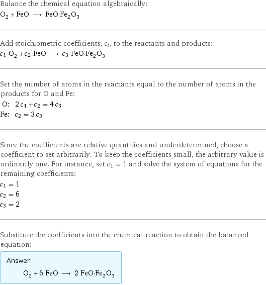 Balance the chemical equation algebraically: O_2 + FeO ⟶ FeO·Fe_2O_3 Add stoichiometric coefficients, c_i, to the reactants and products: c_1 O_2 + c_2 FeO ⟶ c_3 FeO·Fe_2O_3 Set the number of atoms in the reactants equal to the number of atoms in the products for O and Fe: O: | 2 c_1 + c_2 = 4 c_3 Fe: | c_2 = 3 c_3 Since the coefficients are relative quantities and underdetermined, choose a coefficient to set arbitrarily. To keep the coefficients small, the arbitrary value is ordinarily one. For instance, set c_1 = 1 and solve the system of equations for the remaining coefficients: c_1 = 1 c_2 = 6 c_3 = 2 Substitute the coefficients into the chemical reaction to obtain the balanced equation: Answer: |   | O_2 + 6 FeO ⟶ 2 FeO·Fe_2O_3