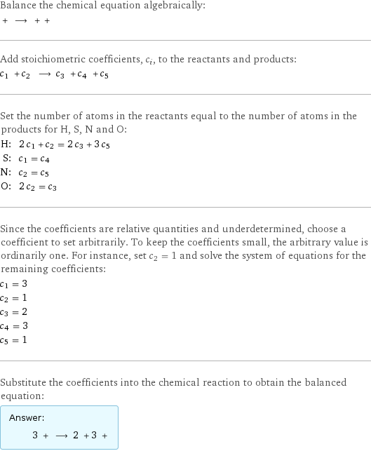 Balance the chemical equation algebraically:  + ⟶ + +  Add stoichiometric coefficients, c_i, to the reactants and products: c_1 + c_2 ⟶ c_3 + c_4 + c_5  Set the number of atoms in the reactants equal to the number of atoms in the products for H, S, N and O: H: | 2 c_1 + c_2 = 2 c_3 + 3 c_5 S: | c_1 = c_4 N: | c_2 = c_5 O: | 2 c_2 = c_3 Since the coefficients are relative quantities and underdetermined, choose a coefficient to set arbitrarily. To keep the coefficients small, the arbitrary value is ordinarily one. For instance, set c_2 = 1 and solve the system of equations for the remaining coefficients: c_1 = 3 c_2 = 1 c_3 = 2 c_4 = 3 c_5 = 1 Substitute the coefficients into the chemical reaction to obtain the balanced equation: Answer: |   | 3 + ⟶ 2 + 3 + 