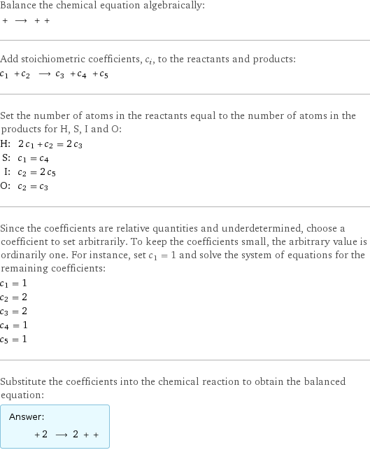 Balance the chemical equation algebraically:  + ⟶ + +  Add stoichiometric coefficients, c_i, to the reactants and products: c_1 + c_2 ⟶ c_3 + c_4 + c_5  Set the number of atoms in the reactants equal to the number of atoms in the products for H, S, I and O: H: | 2 c_1 + c_2 = 2 c_3 S: | c_1 = c_4 I: | c_2 = 2 c_5 O: | c_2 = c_3 Since the coefficients are relative quantities and underdetermined, choose a coefficient to set arbitrarily. To keep the coefficients small, the arbitrary value is ordinarily one. For instance, set c_1 = 1 and solve the system of equations for the remaining coefficients: c_1 = 1 c_2 = 2 c_3 = 2 c_4 = 1 c_5 = 1 Substitute the coefficients into the chemical reaction to obtain the balanced equation: Answer: |   | + 2 ⟶ 2 + + 