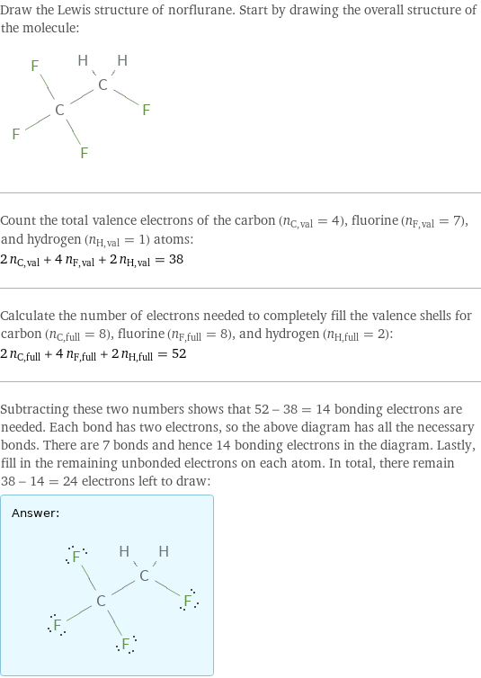 Draw the Lewis structure of norflurane. Start by drawing the overall structure of the molecule:  Count the total valence electrons of the carbon (n_C, val = 4), fluorine (n_F, val = 7), and hydrogen (n_H, val = 1) atoms: 2 n_C, val + 4 n_F, val + 2 n_H, val = 38 Calculate the number of electrons needed to completely fill the valence shells for carbon (n_C, full = 8), fluorine (n_F, full = 8), and hydrogen (n_H, full = 2): 2 n_C, full + 4 n_F, full + 2 n_H, full = 52 Subtracting these two numbers shows that 52 - 38 = 14 bonding electrons are needed. Each bond has two electrons, so the above diagram has all the necessary bonds. There are 7 bonds and hence 14 bonding electrons in the diagram. Lastly, fill in the remaining unbonded electrons on each atom. In total, there remain 38 - 14 = 24 electrons left to draw: Answer: |   | 