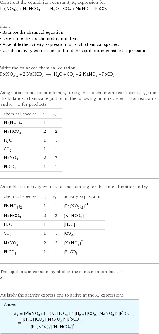 Construct the equilibrium constant, K, expression for: Pb(NO_3)_2 + NaHCO_3 ⟶ H_2O + CO_2 + NaNO_3 + PbCO_3 Plan: • Balance the chemical equation. • Determine the stoichiometric numbers. • Assemble the activity expression for each chemical species. • Use the activity expressions to build the equilibrium constant expression. Write the balanced chemical equation: Pb(NO_3)_2 + 2 NaHCO_3 ⟶ H_2O + CO_2 + 2 NaNO_3 + PbCO_3 Assign stoichiometric numbers, ν_i, using the stoichiometric coefficients, c_i, from the balanced chemical equation in the following manner: ν_i = -c_i for reactants and ν_i = c_i for products: chemical species | c_i | ν_i Pb(NO_3)_2 | 1 | -1 NaHCO_3 | 2 | -2 H_2O | 1 | 1 CO_2 | 1 | 1 NaNO_3 | 2 | 2 PbCO_3 | 1 | 1 Assemble the activity expressions accounting for the state of matter and ν_i: chemical species | c_i | ν_i | activity expression Pb(NO_3)_2 | 1 | -1 | ([Pb(NO3)2])^(-1) NaHCO_3 | 2 | -2 | ([NaHCO3])^(-2) H_2O | 1 | 1 | [H2O] CO_2 | 1 | 1 | [CO2] NaNO_3 | 2 | 2 | ([NaNO3])^2 PbCO_3 | 1 | 1 | [PbCO3] The equilibrium constant symbol in the concentration basis is: K_c Mulitply the activity expressions to arrive at the K_c expression: Answer: |   | K_c = ([Pb(NO3)2])^(-1) ([NaHCO3])^(-2) [H2O] [CO2] ([NaNO3])^2 [PbCO3] = ([H2O] [CO2] ([NaNO3])^2 [PbCO3])/([Pb(NO3)2] ([NaHCO3])^2)