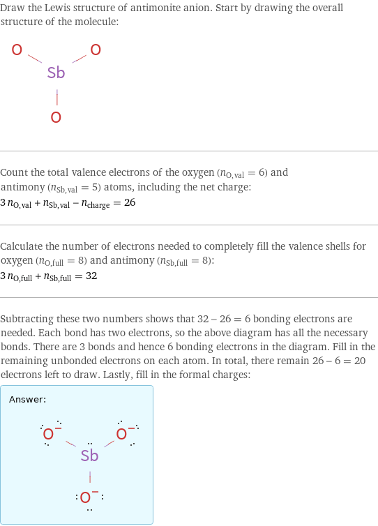 Draw the Lewis structure of antimonite anion. Start by drawing the overall structure of the molecule:  Count the total valence electrons of the oxygen (n_O, val = 6) and antimony (n_Sb, val = 5) atoms, including the net charge: 3 n_O, val + n_Sb, val - n_charge = 26 Calculate the number of electrons needed to completely fill the valence shells for oxygen (n_O, full = 8) and antimony (n_Sb, full = 8): 3 n_O, full + n_Sb, full = 32 Subtracting these two numbers shows that 32 - 26 = 6 bonding electrons are needed. Each bond has two electrons, so the above diagram has all the necessary bonds. There are 3 bonds and hence 6 bonding electrons in the diagram. Fill in the remaining unbonded electrons on each atom. In total, there remain 26 - 6 = 20 electrons left to draw. Lastly, fill in the formal charges: Answer: |   | 