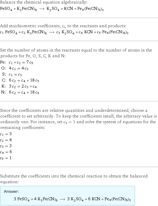 Balance the chemical equation algebraically: FeSO_4 + K_3Fe(CN)_6 ⟶ K_2SO_4 + KCN + Fe4(Fe(CN)6)3 Add stoichiometric coefficients, c_i, to the reactants and products: c_1 FeSO_4 + c_2 K_3Fe(CN)_6 ⟶ c_3 K_2SO_4 + c_4 KCN + c_5 Fe4(Fe(CN)6)3 Set the number of atoms in the reactants equal to the number of atoms in the products for Fe, O, S, C, K and N: Fe: | c_1 + c_2 = 7 c_5 O: | 4 c_1 = 4 c_3 S: | c_1 = c_3 C: | 6 c_2 = c_4 + 18 c_5 K: | 3 c_2 = 2 c_3 + c_4 N: | 6 c_2 = c_4 + 18 c_5 Since the coefficients are relative quantities and underdetermined, choose a coefficient to set arbitrarily. To keep the coefficients small, the arbitrary value is ordinarily one. For instance, set c_5 = 1 and solve the system of equations for the remaining coefficients: c_1 = 3 c_2 = 4 c_3 = 3 c_4 = 6 c_5 = 1 Substitute the coefficients into the chemical reaction to obtain the balanced equation: Answer: |   | 3 FeSO_4 + 4 K_3Fe(CN)_6 ⟶ 3 K_2SO_4 + 6 KCN + Fe4(Fe(CN)6)3