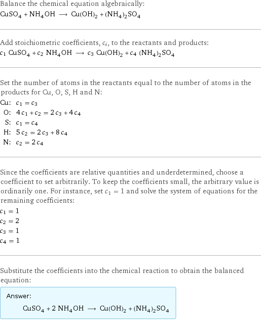 Balance the chemical equation algebraically: CuSO_4 + NH_4OH ⟶ Cu(OH)_2 + (NH_4)_2SO_4 Add stoichiometric coefficients, c_i, to the reactants and products: c_1 CuSO_4 + c_2 NH_4OH ⟶ c_3 Cu(OH)_2 + c_4 (NH_4)_2SO_4 Set the number of atoms in the reactants equal to the number of atoms in the products for Cu, O, S, H and N: Cu: | c_1 = c_3 O: | 4 c_1 + c_2 = 2 c_3 + 4 c_4 S: | c_1 = c_4 H: | 5 c_2 = 2 c_3 + 8 c_4 N: | c_2 = 2 c_4 Since the coefficients are relative quantities and underdetermined, choose a coefficient to set arbitrarily. To keep the coefficients small, the arbitrary value is ordinarily one. For instance, set c_1 = 1 and solve the system of equations for the remaining coefficients: c_1 = 1 c_2 = 2 c_3 = 1 c_4 = 1 Substitute the coefficients into the chemical reaction to obtain the balanced equation: Answer: |   | CuSO_4 + 2 NH_4OH ⟶ Cu(OH)_2 + (NH_4)_2SO_4